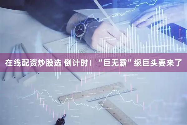 在线配资炒股选 倒计时！“巨无霸”级巨头要来了