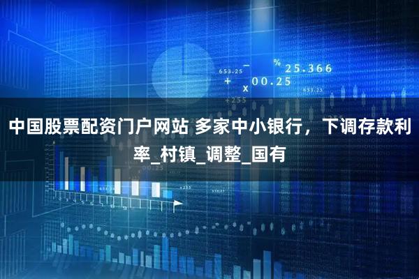 中国股票配资门户网站 多家中小银行，下调存款利率_村镇_调整_国有