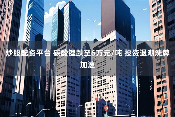 炒股配资平台 碳酸锂跌至6万元/吨 投资退潮洗牌加速
