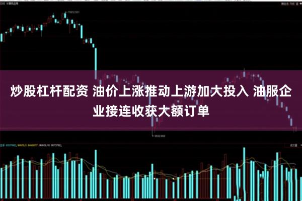 炒股杠杆配资 油价上涨推动上游加大投入 油服企业接连收获大额订单