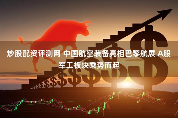 炒股配资评测网 中国航空装备亮相巴黎航展 A股军工板块乘势而起