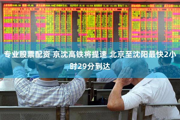 专业股票配资 京沈高铁将提速 北京至沈阳最快2小时29分到达