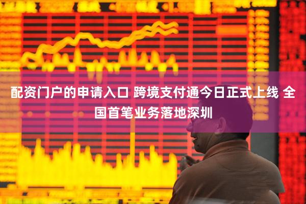 配资门户的申请入口 跨境支付通今日正式上线 全国首笔业务落地深圳