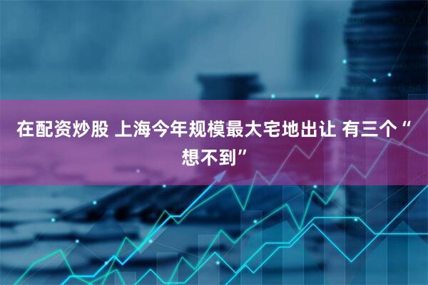 在配资炒股 上海今年规模最大宅地出让 有三个“想不到”