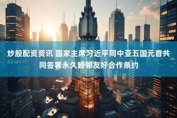 炒股配资资讯 国家主席习近平同中亚五国元首共同签署永久睦邻友好合作条约