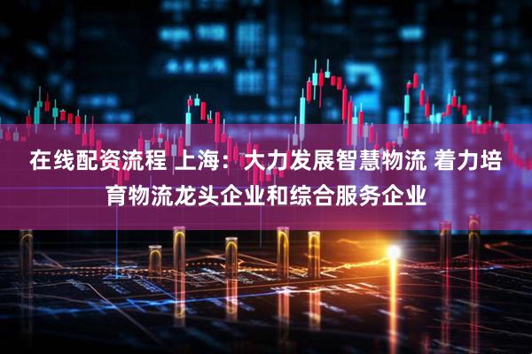 在线配资流程 上海：大力发展智慧物流 着力培育物流龙头企业和综合服务企业
