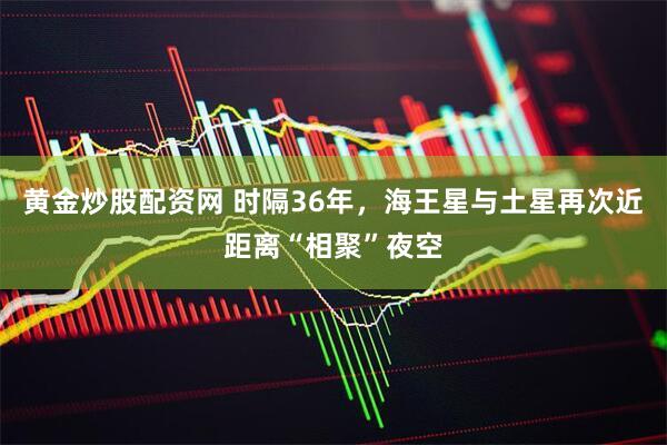 黄金炒股配资网 时隔36年，海王星与土星再次近距离“相聚”夜空