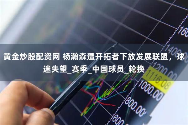 黄金炒股配资网 杨瀚森遭开拓者下放发展联盟，球迷失望_赛季_中国球员_轮换