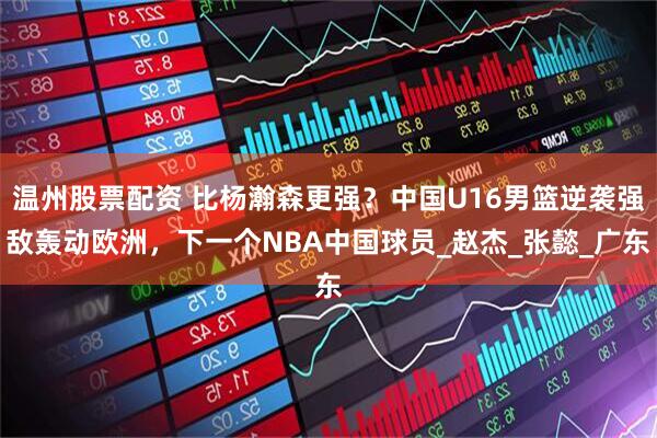 温州股票配资 比杨瀚森更强？中国U16男篮逆袭强敌轰动欧洲，下一个NBA中国球员_赵杰_张懿_广东