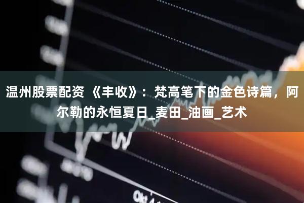 温州股票配资 《丰收》：梵高笔下的金色诗篇，阿尔勒的永恒夏日_麦田_油画_艺术