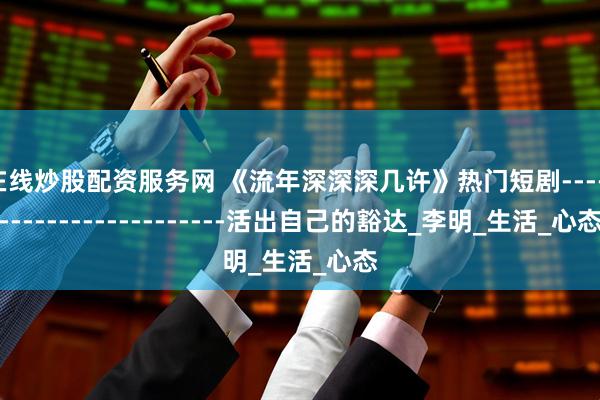 在线炒股配资服务网 《流年深深深几许》热门短剧------------------------活出自己的豁达_李明_生活_心态