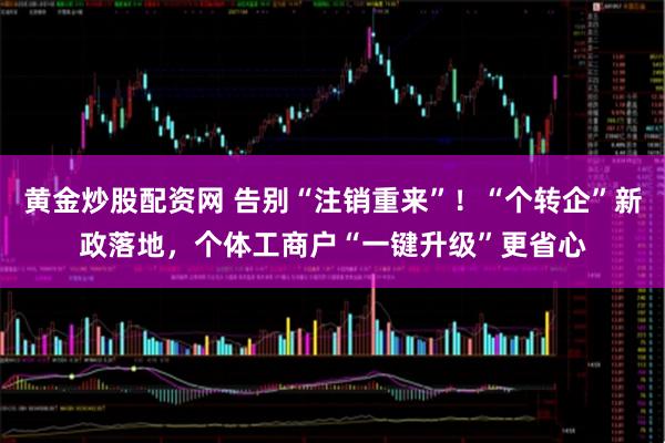 黄金炒股配资网 告别“注销重来”！“个转企”新政落地，个体工商户“一键升级”更省心