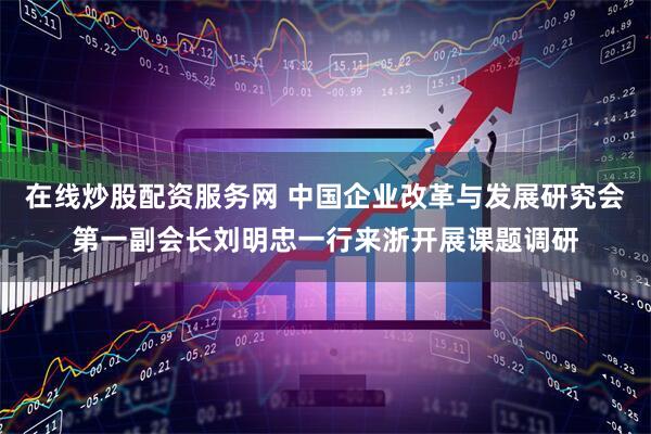 在线炒股配资服务网 中国企业改革与发展研究会第一副会长刘明忠一行来浙开展课题调研