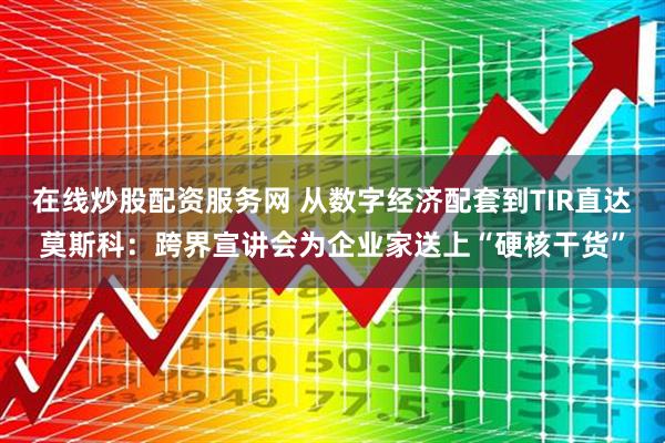 在线炒股配资服务网 从数字经济配套到TIR直达莫斯科：跨界宣讲会为企业家送上“硬核干货”