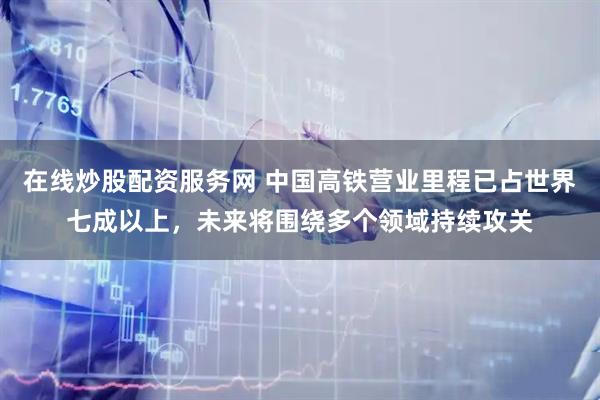 在线炒股配资服务网 中国高铁营业里程已占世界七成以上，未来将围绕多个领域持续攻关