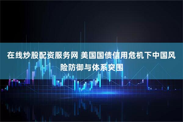 在线炒股配资服务网 美国国债信用危机下中国风险防御与体系突围
