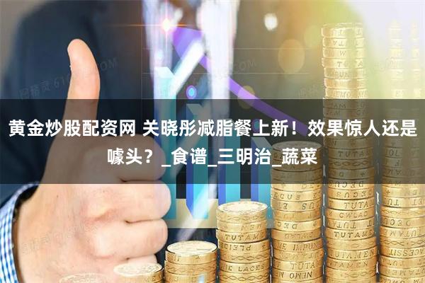 黄金炒股配资网 关晓彤减脂餐上新！效果惊人还是噱头？_食谱_三明治_蔬菜