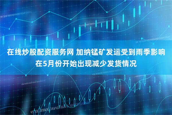 在线炒股配资服务网 加纳锰矿发运受到雨季影响在5月份开始出现减少发货情况