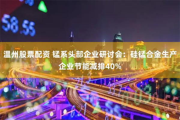 温州股票配资 锰系头部企业研讨会：硅锰合金生产企业节能减排40%