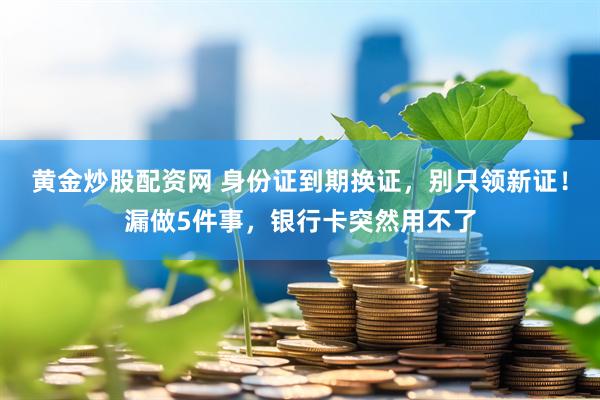 黄金炒股配资网 身份证到期换证，别只领新证！漏做5件事，银行卡突然用不了