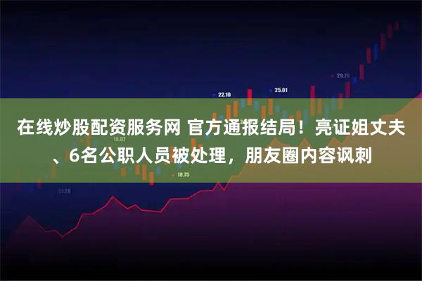 在线炒股配资服务网 官方通报结局！亮证姐丈夫、6名公职人员被处理，朋友圈内容讽刺