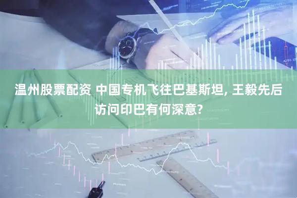 温州股票配资 中国专机飞往巴基斯坦, 王毅先后访问印巴有何深意?