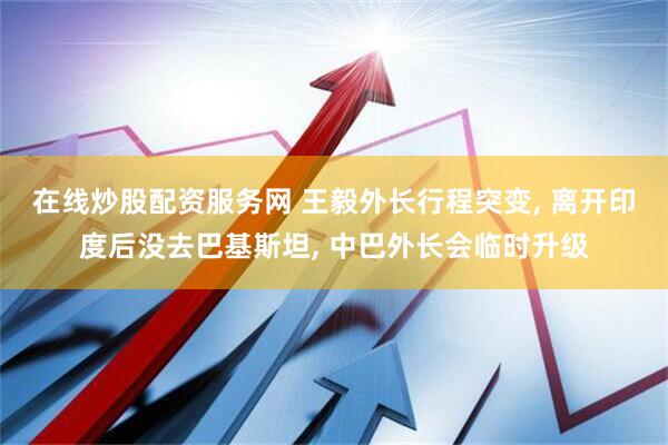 在线炒股配资服务网 王毅外长行程突变, 离开印度后没去巴基斯坦, 中巴外长会临时升级
