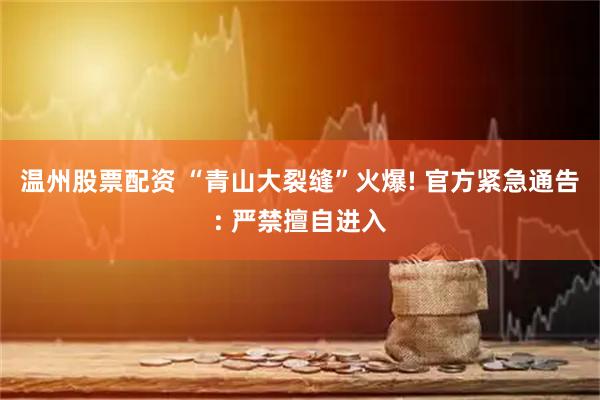 温州股票配资 “青山大裂缝”火爆! 官方紧急通告: 严禁擅自进入