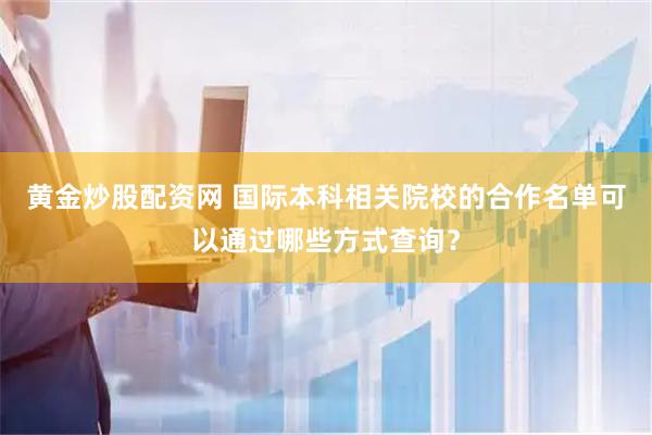 黄金炒股配资网 国际本科相关院校的合作名单可以通过哪些方式查询？