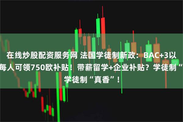 在线炒股配资服务网 法国学徒制新政：BAC+3以上学生每人可领750欧补贴！带薪留学+企业补贴？学徒制“真香”！