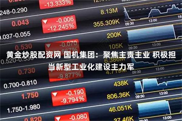 黄金炒股配资网 国机集团：聚焦主责主业 积极担当新型工业化建设主力军