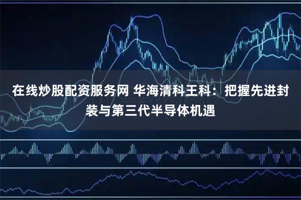 在线炒股配资服务网 华海清科王科：把握先进封装与第三代半导体机遇