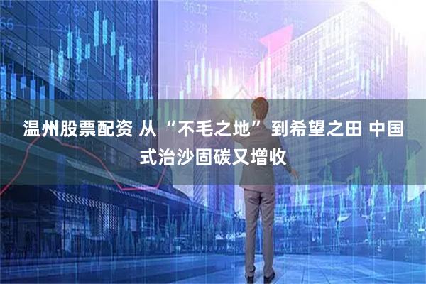 温州股票配资 从 “不毛之地” 到希望之田 中国式治沙固碳又增收