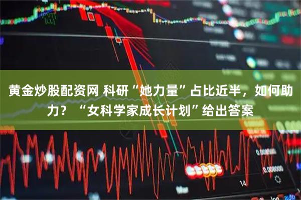 黄金炒股配资网 科研“她力量”占比近半，如何助力？ “女科学家成长计划”给出答案