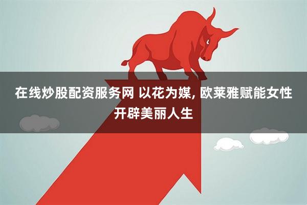 在线炒股配资服务网 以花为媒, 欧莱雅赋能女性开辟美丽人生