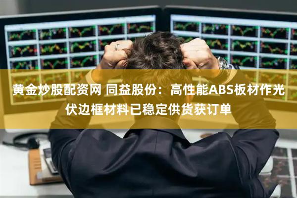黄金炒股配资网 同益股份：高性能ABS板材作光伏边框材料已稳定供货获订单