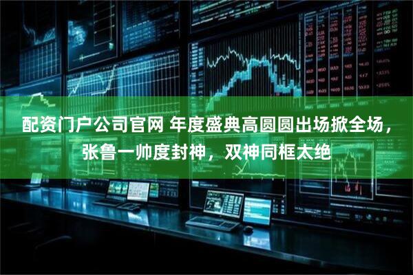 配资门户公司官网 年度盛典高圆圆出场掀全场，张鲁一帅度封神，双神同框太绝