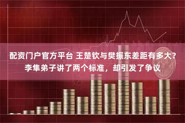 配资门户官方平台 王楚钦与樊振东差距有多大？李隼弟子讲了两个标准，却引发了争议
