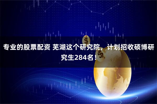 专业的股票配资 芜湖这个研究院，计划招收硕博研究生284名！