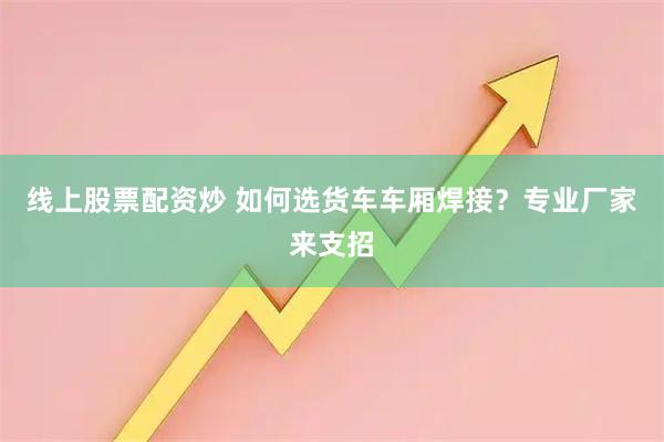 线上股票配资炒 如何选货车车厢焊接？专业厂家来支招