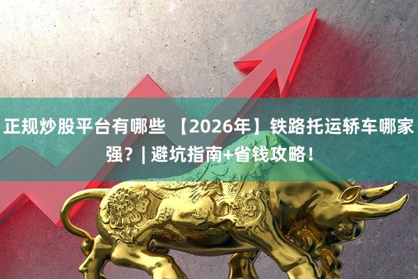 正规炒股平台有哪些 【2026年】铁路托运轿车哪家强？| 避坑指南+省钱攻略！