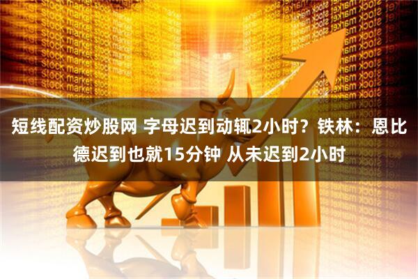 短线配资炒股网 字母迟到动辄2小时？铁林：恩比德迟到也就15分钟 从未迟到2小时