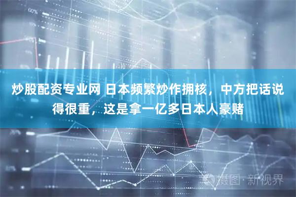 炒股配资专业网 日本频繁炒作拥核，中方把话说得很重，这是拿一亿多日本人豪赌