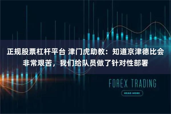正规股票杠杆平台 津门虎助教：知道京津德比会非常艰苦，我们给队员做了针对性部署