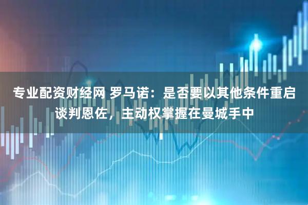 专业配资财经网 罗马诺：是否要以其他条件重启谈判恩佐，主动权掌握在曼城手中