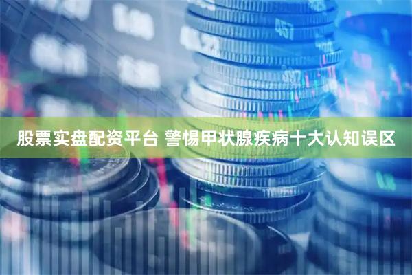 股票实盘配资平台 警惕甲状腺疾病十大认知误区