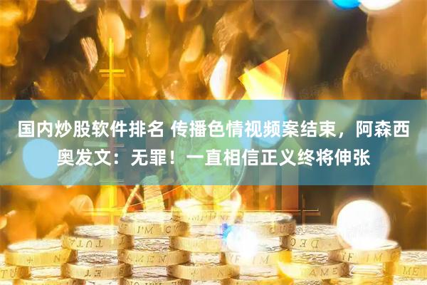 国内炒股软件排名 传播色情视频案结束，阿森西奥发文：无罪！一直相信正义终将伸张